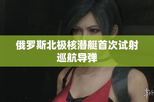 俄罗斯北极核潜艇首次试射巡航导弹