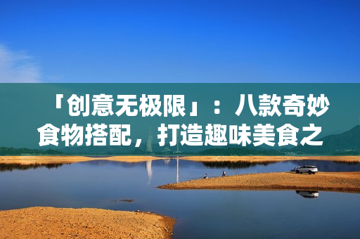 「创意无极限」：八款奇妙食物搭配，打造趣味美食之旅！