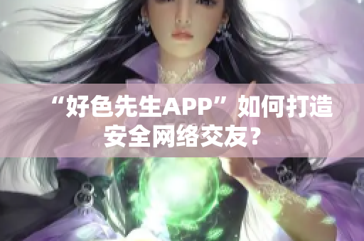 “好色先生APP”如何打造安全网络交友？