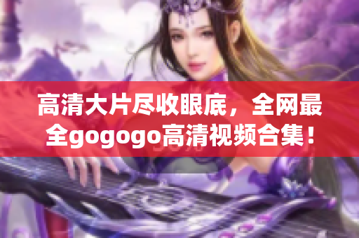 高清大片尽收眼底，全网最全gogogo高清视频合集！