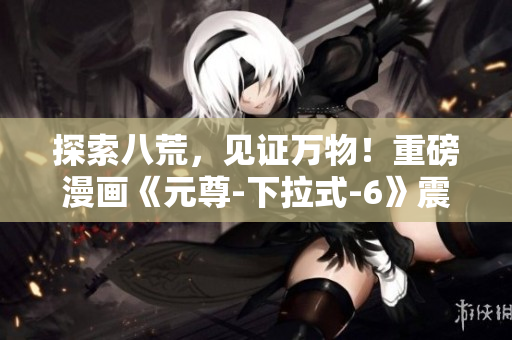 探索八荒，见证万物！重磅漫画《元尊-下拉式-6》震撼登场！
