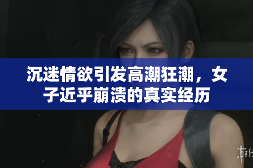 沉迷情欲引发高潮狂潮，女子近乎崩溃的真实经历