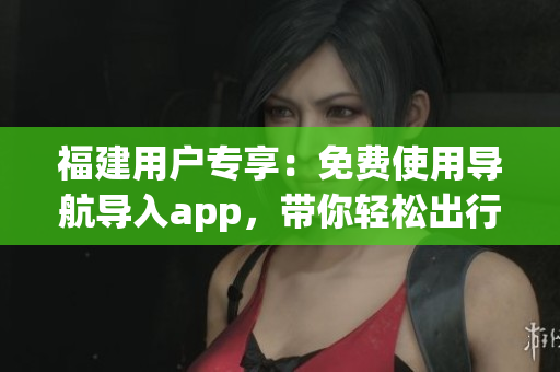福建用户专享：免费使用导航导入app，带你轻松出行
