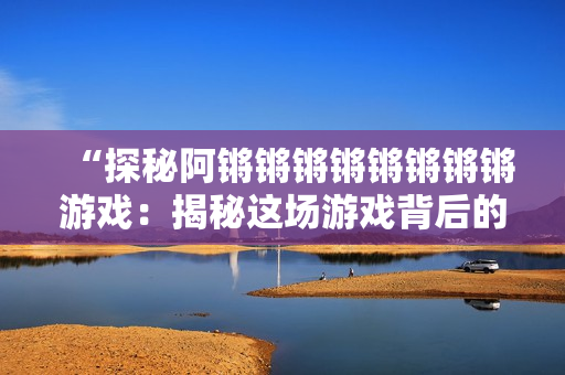 “探秘阿锵锵锵锵锵锵锵锵游戏：揭秘这场游戏背后的故事”