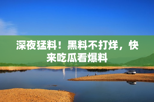 深夜猛料！黑料不打烊，快来吃瓜看爆料