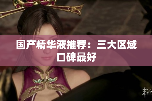 国产精华液推荐：三大区域口碑最好