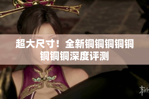 超大尺寸！全新铜铜铜铜铜铜铜铜深度评测