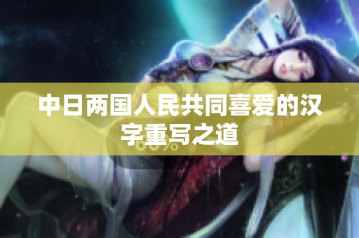 中日两国人民共同喜爱的汉字重写之道