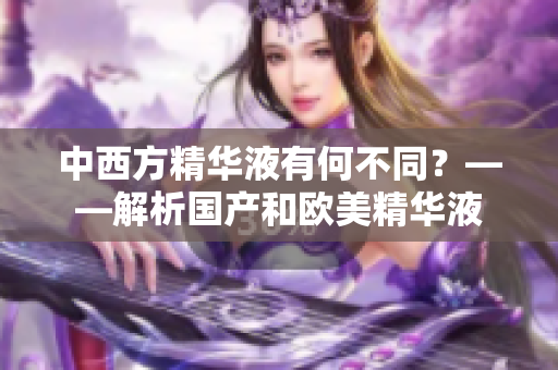 中西方精华液有何不同？——解析国产和欧美精华液
