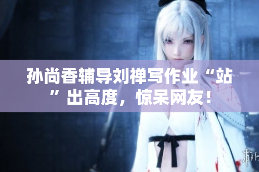 孙尚香辅导刘禅写作业“站”出高度，惊呆网友！