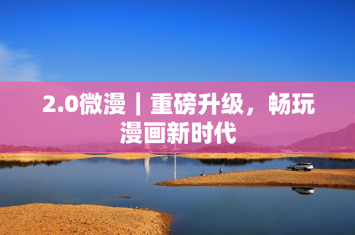 2.0微漫｜重磅升级，畅玩漫画新时代