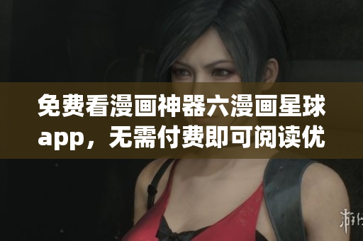 免费看漫画神器六漫画星球app，无需付费即可阅读优质漫画