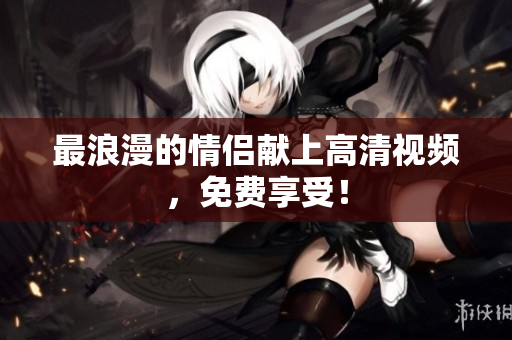 最浪漫的情侣献上高清视频，免费享受！