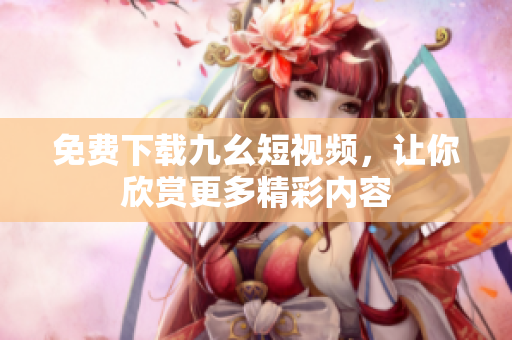免费下载九幺短视频，让你欣赏更多精彩内容