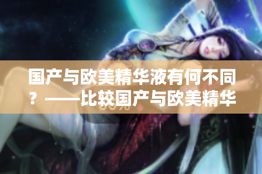 国产与欧美精华液有何不同？——比较国产与欧美精华液的差异