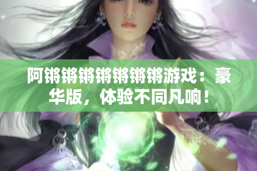阿锵锵锵锵锵锵锵游戏：豪华版，体验不同凡响！