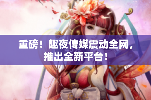 重磅！趣夜传媒震动全网，推出全新平台！