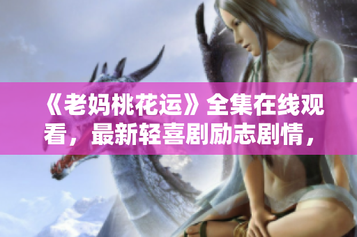 《老妈桃花运》全集在线观看，最新轻喜剧励志剧情，感受幸福与爱的力量！