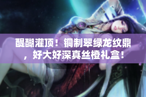 醍醐灌顶！铜制翠绿龙纹鼎，好大好深真丝橙礼盒！