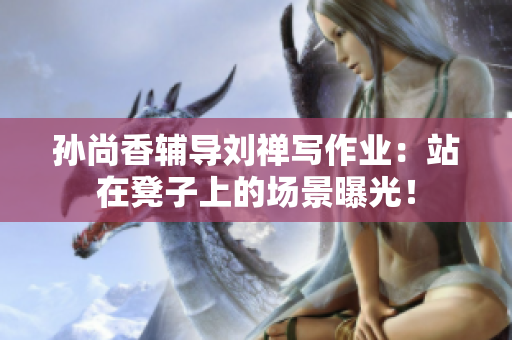 孙尚香辅导刘禅写作业：站在凳子上的场景曝光！