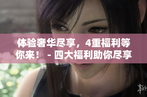体验奢华尽享，4重福利等你来！ - 四大福利助你尽享豪华体验！