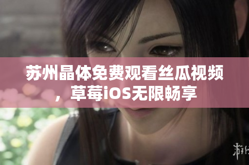 苏州晶体免费观看丝瓜视频，草莓iOS无限畅享