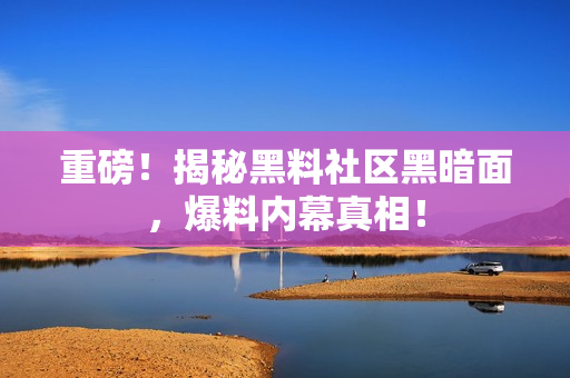 重磅！揭秘黑料社区黑暗面，爆料内幕真相！