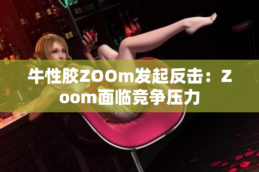 牛性胶ZOOm发起反击：Zoom面临竞争压力
