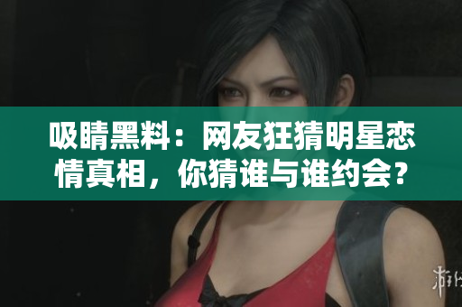 吸睛黑料：网友狂猜明星恋情真相，你猜谁与谁约会？