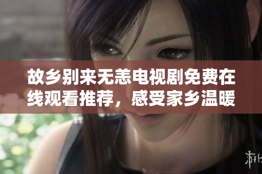 故乡别来无恙电视剧免费在线观看推荐，感受家乡温暖！