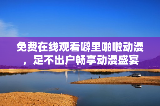 免费在线观看噼里啪啦动漫，足不出户畅享动漫盛宴
