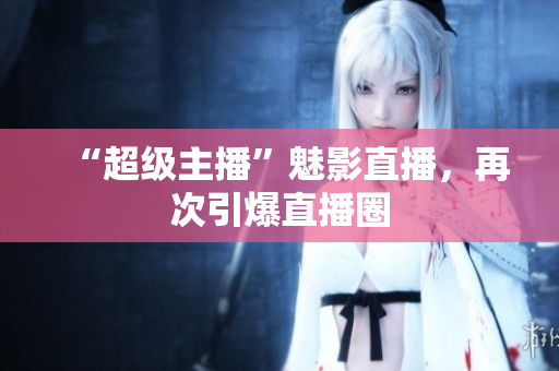 “超级主播”魅影直播，再次引爆直播圈