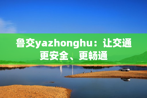 鲁交yazhonghu：让交通更安全、更畅通