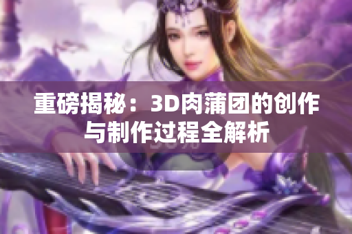 重磅揭秘：3D肉蒲团的创作与制作过程全解析
