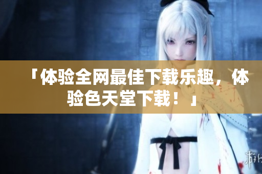 「体验全网最佳下载乐趣，体验色天堂下载！」