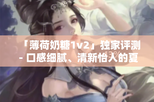 「薄荷奶糖1v2」独家评测 - 口感细腻、清新怡人的夏日甜品