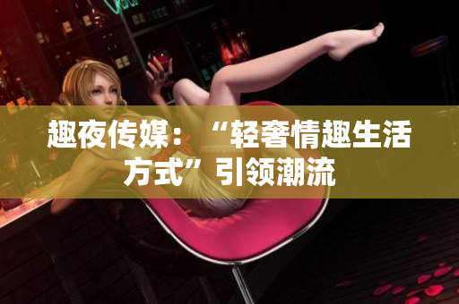 趣夜传媒：“轻奢情趣生活方式”引领潮流