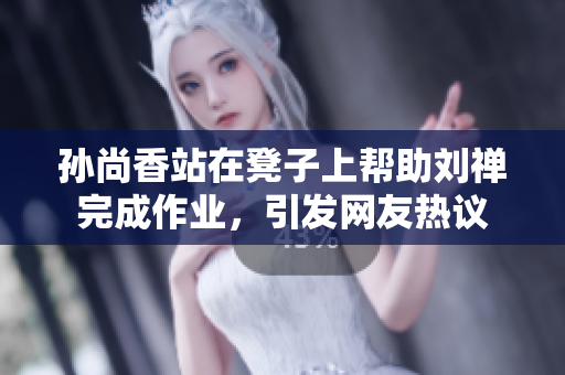孙尚香站在凳子上帮助刘禅完成作业，引发网友热议