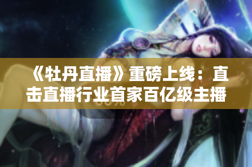 《牡丹直播》重磅上线：直击直播行业首家百亿级主播！