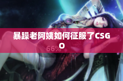 暴躁老阿姨如何征服了CSGO