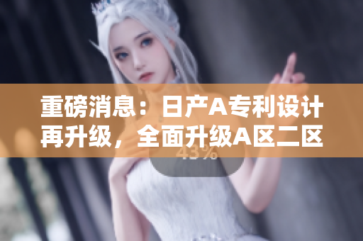 重磅消息：日产A专利设计再升级，全面升级A区二区！
