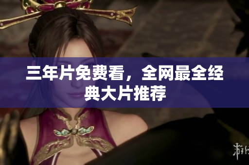 三年片免费看，全网最全经典大片推荐