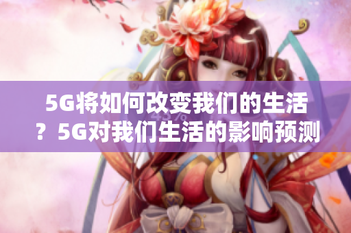 5G将如何改变我们的生活？5G对我们生活的影响预测