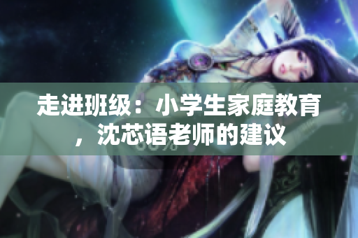 走进班级：小学生家庭教育，沈芯语老师的建议