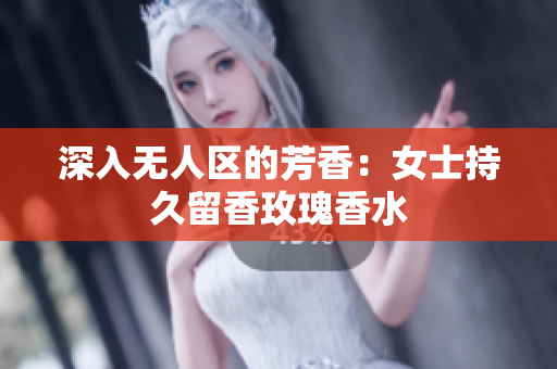 深入无人区的芳香：女士持久留香玫瑰香水