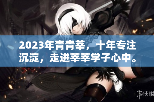 2023年青青莘，十年专注沉淀，走进莘莘学子心中。