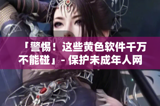 「警惕！这些黄色软件千万不能碰」- 保护未成年人网络安全新闻报道
