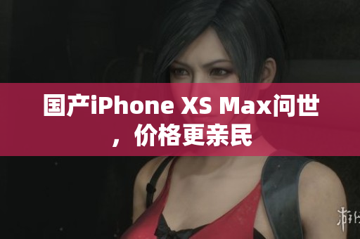 国产iPhone XS Max问世，价格更亲民