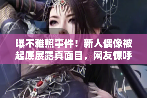 曝不雅照事件！新人偶像被起底展露真面目，网友惊呼太惨烈