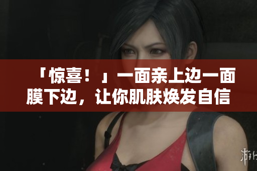 「惊喜！」一面亲上边一面膜下边，让你肌肤焕发自信光彩